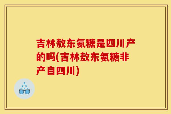 吉林敖东氨糖是四川产的吗(吉林敖东氨糖非产自四川)