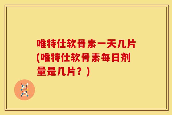 唯特仕软骨素一天几片(唯特仕软骨素每日剂量是几片？)