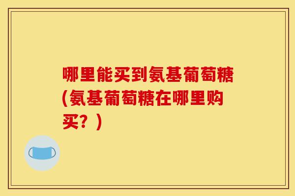 哪里能买到氨基葡萄糖(氨基葡萄糖在哪里购买？)