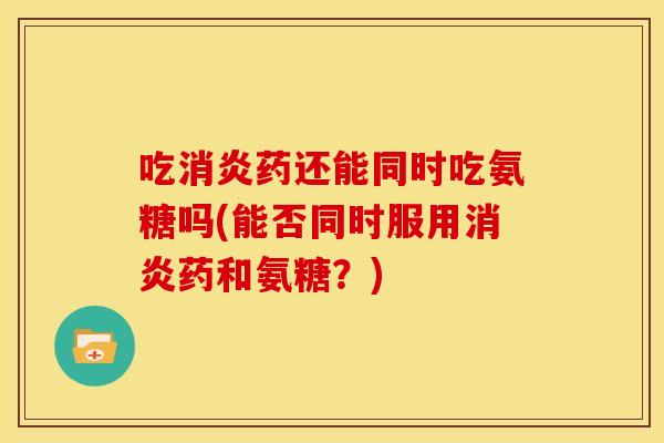 吃消炎药还能同时吃氨糖吗(能否同时服用消炎药和氨糖？)