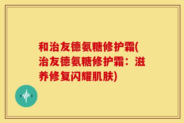 和治友德氨糖修护霜(治友德氨糖修护霜：滋养修复闪耀肌肤)