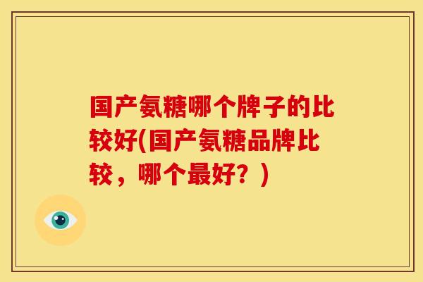 国产氨糖哪个牌子的比较好(国产氨糖品牌比较,哪个好?) 国产氨糖哪个牌子的比较好(国产氨糖品牌比较,哪个好?)