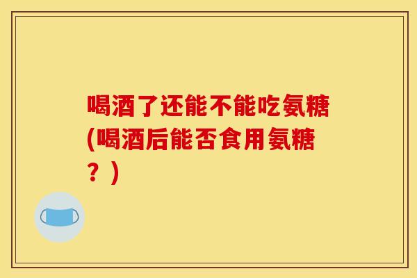 喝酒了还能不能吃氨糖(喝酒后能否食用氨糖？)