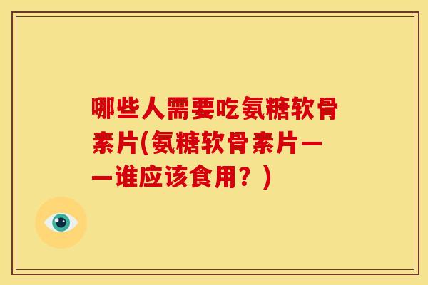 哪些人需要吃氨糖软骨素片(氨糖软骨素片——谁应该食用？)