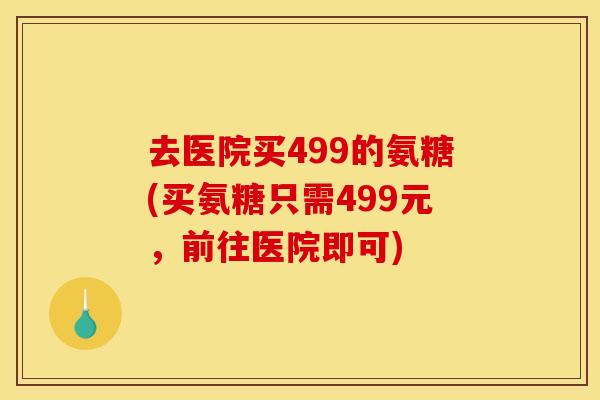 去医院买499的氨糖(买氨糖只需499元,前往医院即可) 去医院买499的氨糖(买氨糖只需499元,前往医院即可)