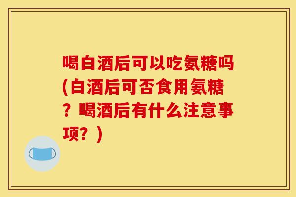喝白酒后可以吃氨糖吗(白酒后可否食用氨糖?喝酒后有什么注意事项?) 喝白酒后可以吃氨糖吗(白酒后可否食用氨糖?喝酒后有什么注意事项?)