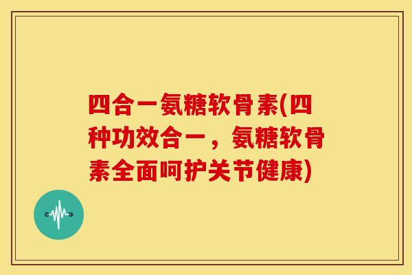 四合一氨糖软骨素(四种功效合一，氨糖软骨素全面呵护关节健康)