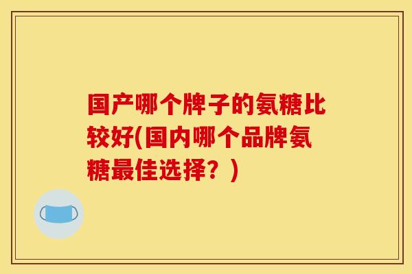 国产哪个牌子的氨糖比较好(国内哪个品牌氨糖佳选择?) 国产哪个牌子的氨糖比较好(国内哪个品牌氨糖佳选择?)