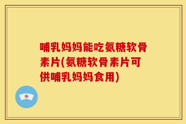 哺乳妈妈能吃氨糖软骨素片(氨糖软骨素片可供哺乳妈妈食用)