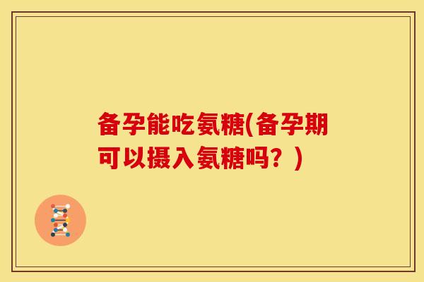 备孕能吃氨糖(备孕期可以摄入氨糖吗？)