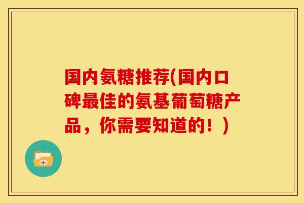 国内氨糖推荐(国内口碑最佳的氨基葡萄糖产品，你需要知道的！)