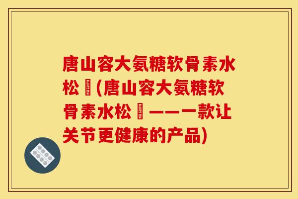 唐山容大氨糖软骨素水松傆(唐山容大氨糖软骨素水松傆——一款让关节更健康的产品) 唐山容大氨糖软骨素水松傆(唐山容大氨糖软骨素水松傆——一款让关节更健康的产品)