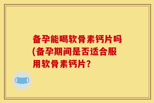 备孕能喝软骨素钙片吗(备孕期间是否适合服用软骨素钙片? 备孕能喝软骨素钙片吗(备孕期间是否适合服用软骨素钙片?