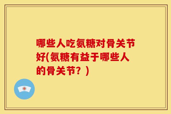 哪些人吃氨糖对骨关节好(氨糖有益于哪些人的骨关节？)