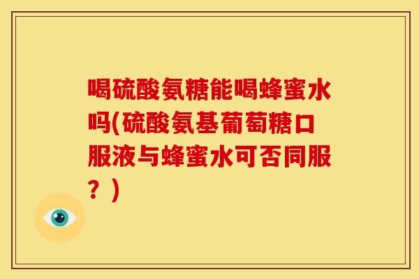 喝硫酸氨糖能喝蜂蜜水吗(硫酸氨基葡萄糖口服液与蜂蜜水可否同服？)
