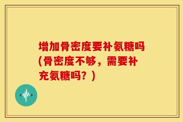 增加骨密度要补氨糖吗(骨密度不够，需要补充氨糖吗？)