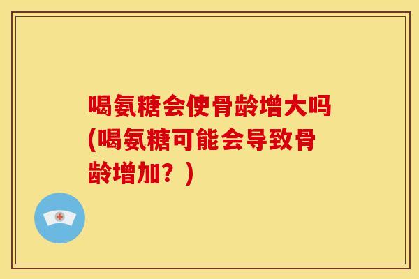 喝氨糖会使骨龄增大吗(喝氨糖可能会导致骨龄增加？)