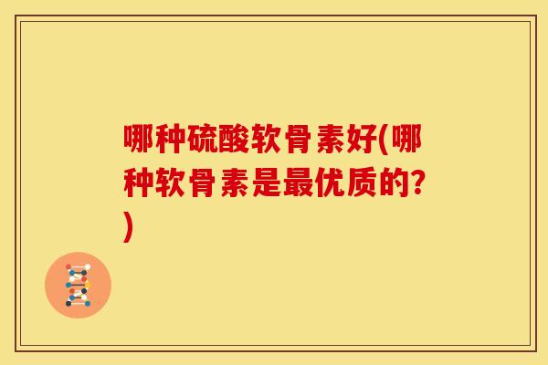 哪种硫酸软骨素好(哪种软骨素是最优质的？)