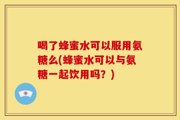 喝了蜂蜜水可以服用氨糖么(蜂蜜水可以与氨糖一起饮用吗？)