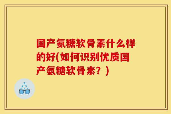 国产氨糖软骨素什么样的好(如何识别优质国产氨糖软骨素？)