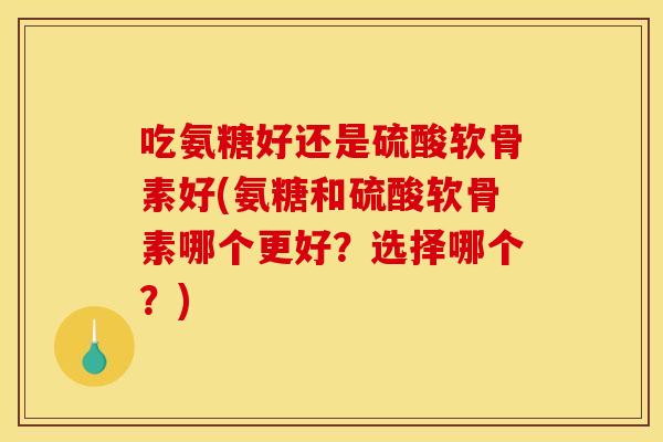 吃氨糖好还是硫酸软骨素好(氨糖和硫酸软骨素哪个更好？选择哪个？)