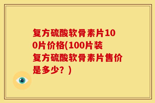 复方硫酸软骨素片100片价格(100片装复方硫酸软骨素片售价是多少？)