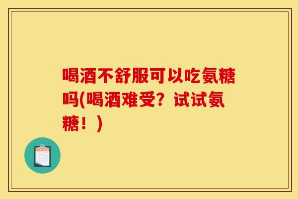 喝酒不舒服可以吃氨糖吗(喝酒难受？试试氨糖！)