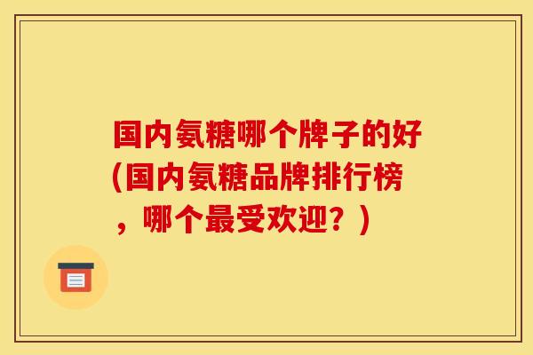 国内氨糖哪个牌子的好(国内氨糖品牌排行榜，哪个最受欢迎？)