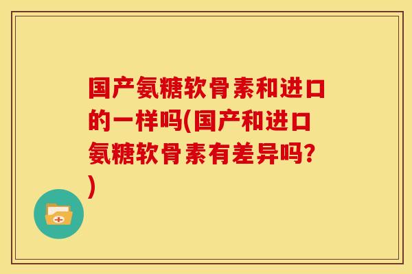 国产氨糖软骨素和进口的一样吗(国产和进口氨糖软骨素有差异吗？)
