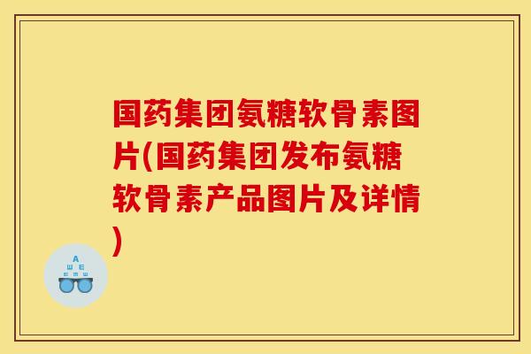 国药集团氨糖软骨素图片(国药集团发布氨糖软骨素产品图片及详情)