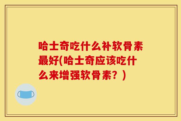 哈士奇吃什么补软骨素最好(哈士奇应该吃什么来增强软骨素？)