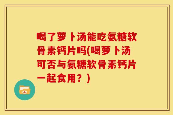 喝了萝卜汤能吃氨糖软骨素钙片吗(喝萝卜汤可否与氨糖软骨素钙片一起食用？)