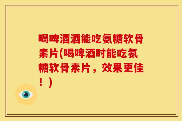 喝啤酒酒能吃氨糖软骨素片(喝啤酒时能吃氨糖软骨素片，效果更佳！)
