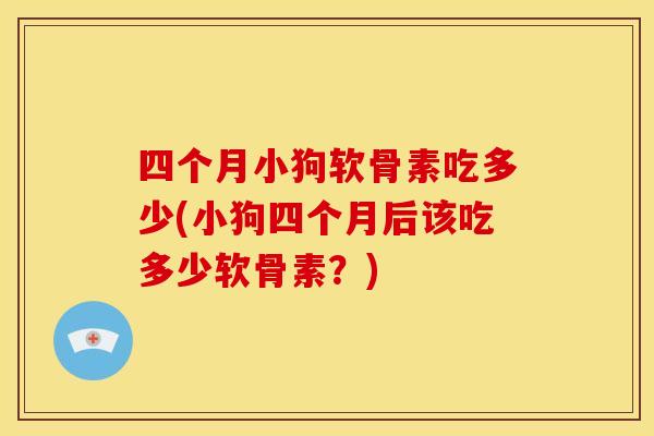 四个月小狗软骨素吃多少(小狗四个月后该吃多少软骨素？)
