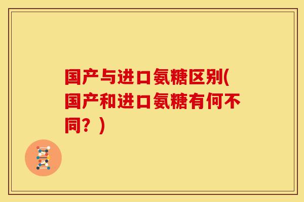 国产与进口氨糖区别(国产和进口氨糖有何不同？)