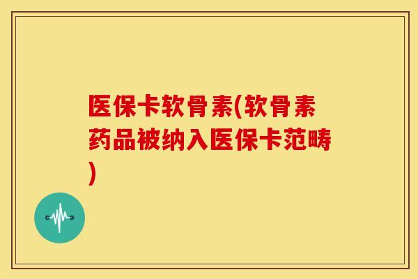 医保卡软骨素(软骨素药品被纳入医保卡范畴)