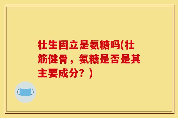 壮生固立是氨糖吗(壮筋健骨，氨糖是否是其主要成分？)
