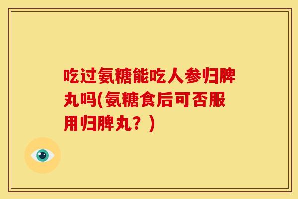 吃过氨糖能吃人参归脾丸吗(氨糖食后可否服用归脾丸？)