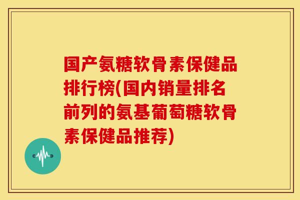 国产氨糖软骨素保健品排行榜(国内销量排名前列的氨基葡萄糖软骨素保健品推荐)