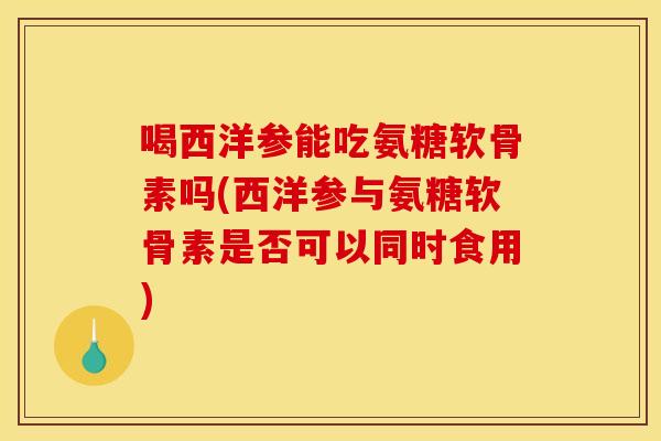 喝西洋参能吃氨糖软骨素吗(西洋参与氨糖软骨素是否可以同时食用)