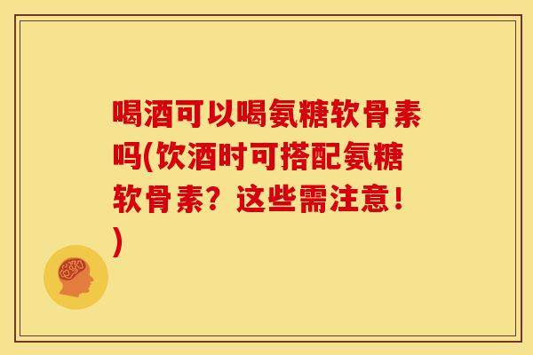 喝酒可以喝氨糖软骨素吗(饮酒时可搭配氨糖软骨素?这些需注意!) 喝酒可以喝氨糖软骨素吗(饮酒时可搭配氨糖软骨素?这些需注意!)
