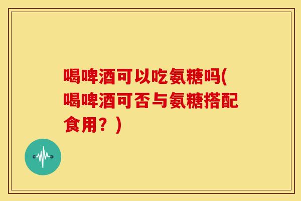 喝啤酒可以吃氨糖吗(喝啤酒可否与氨糖搭配食用？)