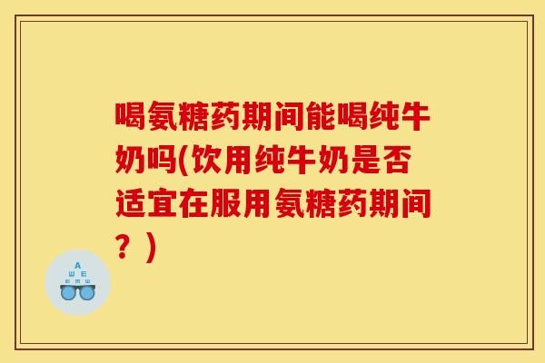 喝氨糖药期间能喝纯牛奶吗(饮用纯牛奶是否适宜在服用氨糖药期间?) 喝氨糖药期间能喝纯牛奶吗(饮用纯牛奶是否适宜在服用氨糖药期间?)