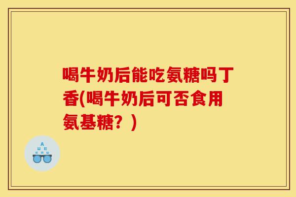 喝牛奶后能吃氨糖吗丁香(喝牛奶后可否食用氨基糖？)