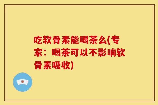 吃软骨素能喝茶么(专家：喝茶可以不影响软骨素吸收)