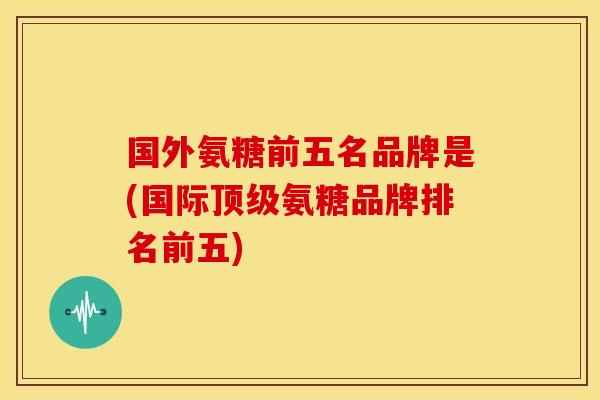 国外氨糖前五名品牌是(国际氨糖品牌排名前五) 国外氨糖前五名品牌是(国际氨糖品牌排名前五)