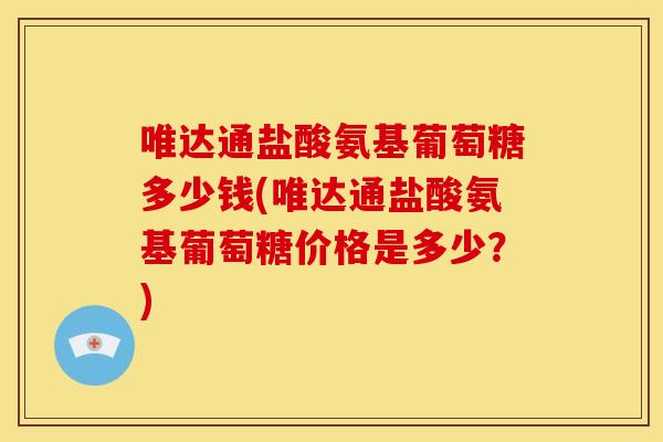 唯达通盐酸氨基葡萄糖多少钱(唯达通盐酸氨基葡萄糖价格是多少?) 唯达通盐酸氨基葡萄糖多少钱(唯达通盐酸氨基葡萄糖价格是多少?)