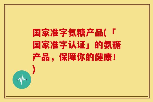 国家准字氨糖产品(「国家准字认证」的氨糖产品，保障你的健康！)