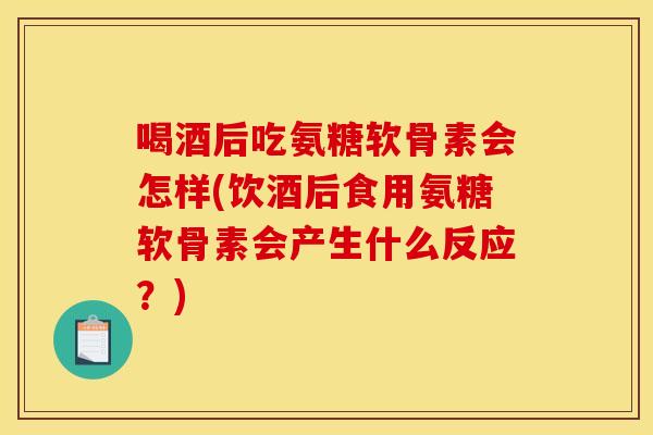 喝酒后吃氨糖软骨素会怎样(饮酒后食用氨糖软骨素会产生什么反应？)