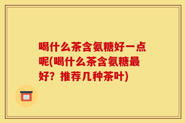 喝什么茶含氨糖好一点呢(喝什么茶含氨糖好?推荐几种茶叶) 喝什么茶含氨糖好一点呢(喝什么茶含氨糖好?推荐几种茶叶)